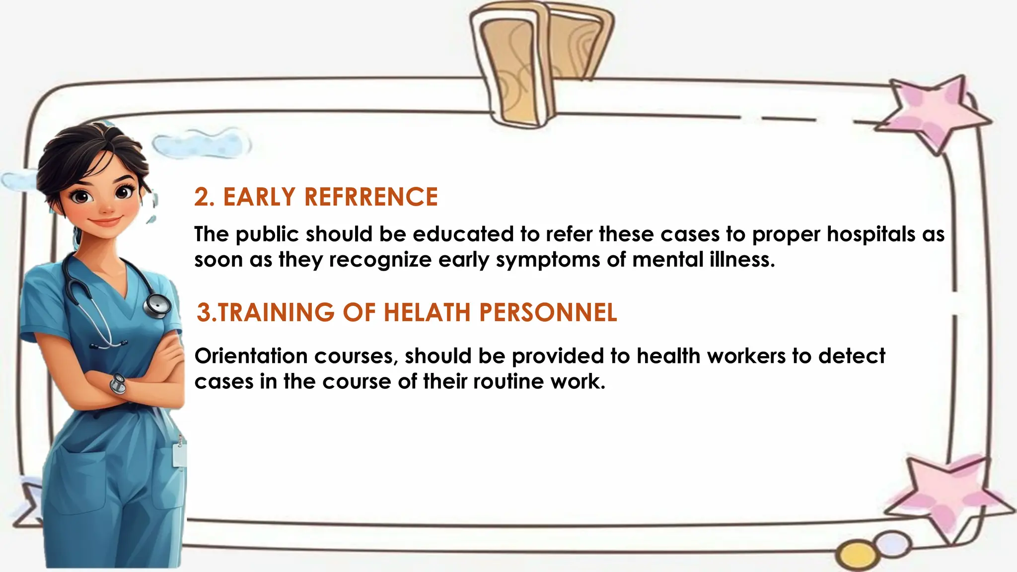 2. EARLY REFRRENCE
The public should be educated to refer these cases to proper hospitals as
soon as they recognize early symptoms of mental illness.
3.TRAINING OF HELATH PERSONNEL
Orientation courses, should be provided to health workers to detect
cases in the course of their routine work.
 