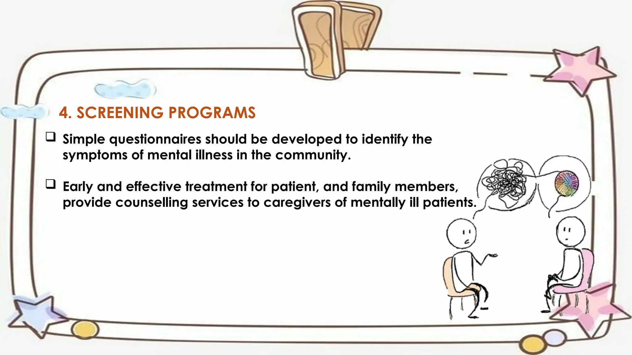 4. SCREENING PROGRAMS
 Simple questionnaires should be developed to identify the
symptoms of mental illness in the community.
 Early and effective treatment for patient, and family members,
provide counselling services to caregivers of mentally ill patients.
 