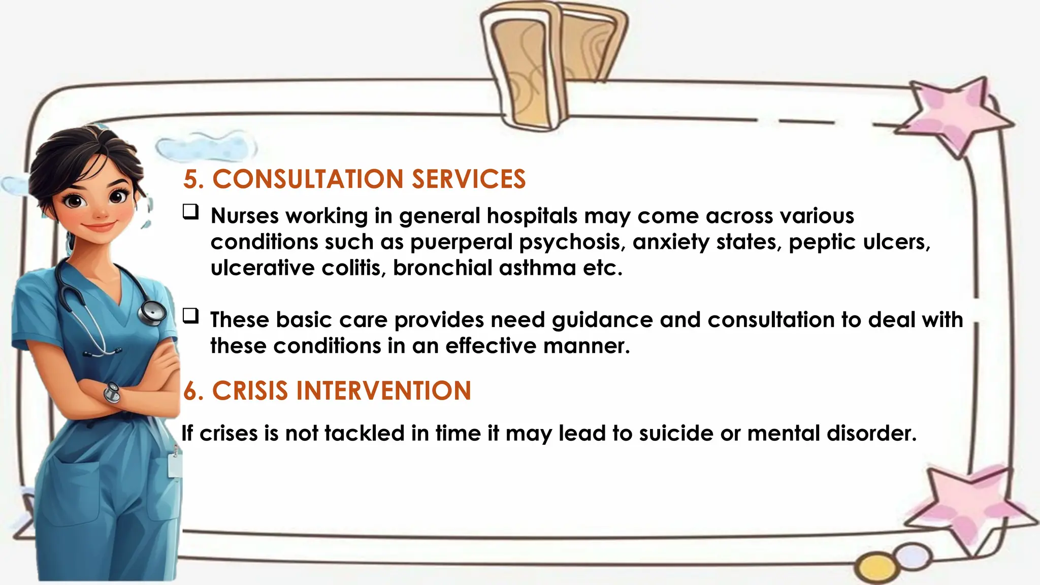 5. CONSULTATION SERVICES
 Nurses working in general hospitals may come across various
conditions such as puerperal psychosis, anxiety states, peptic ulcers,
ulcerative colitis, bronchial asthma etc.
 These basic care provides need guidance and consultation to deal with
these conditions in an effective manner.
6. CRISIS INTERVENTION
If crises is not tackled in time it may lead to suicide or mental disorder.
 