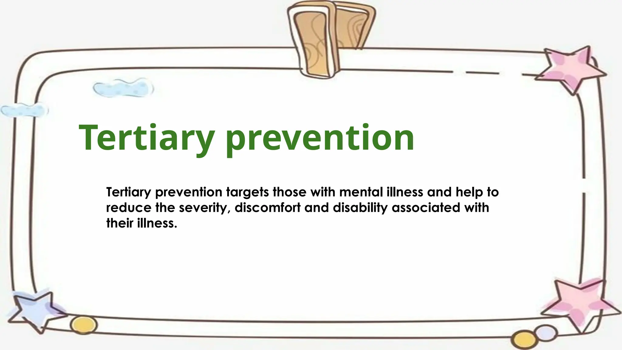 Tertiary prevention
Tertiary prevention targets those with mental illness and help to
reduce the severity, discomfort and disability associated with
their illness.
 