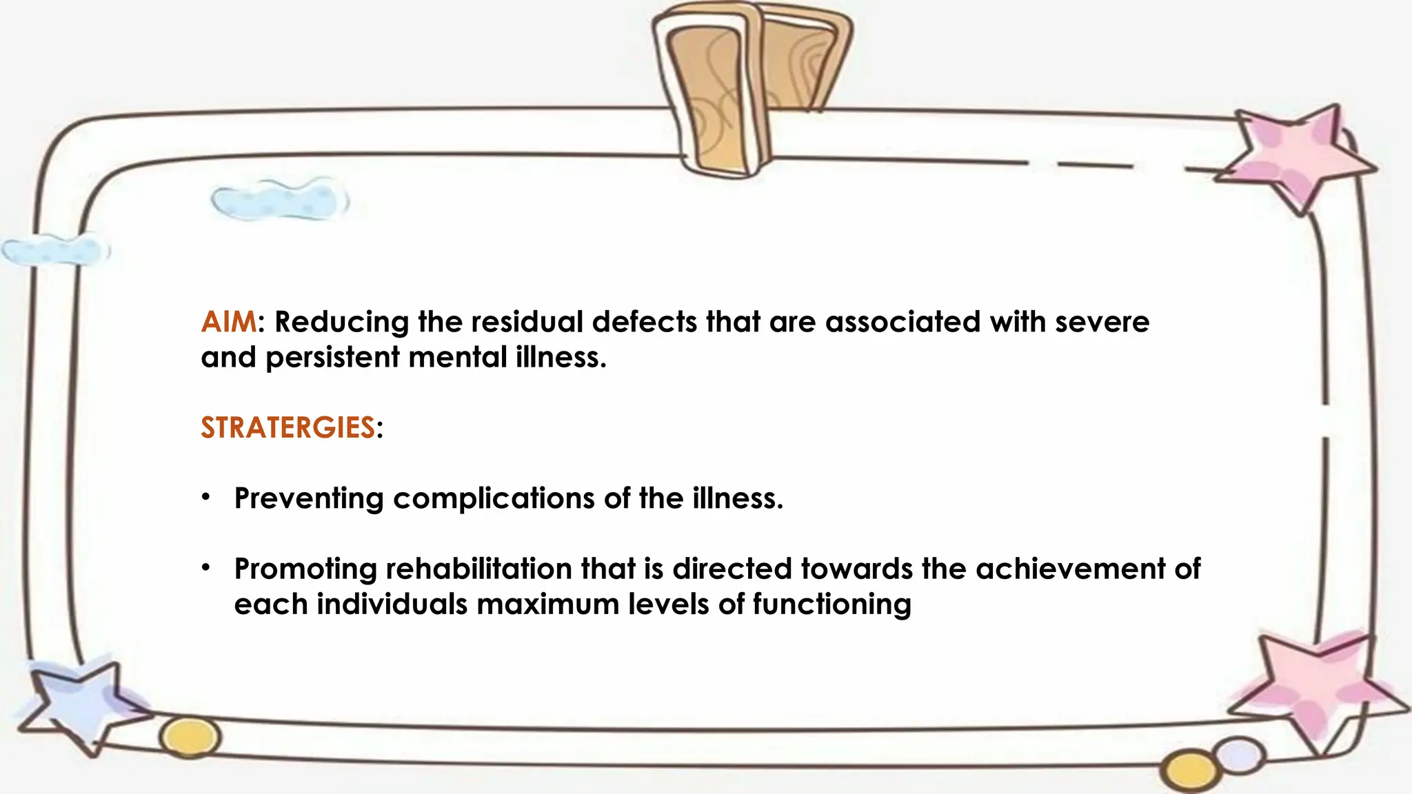 AIM: Reducing the residual defects that are associated with severe
and persistent mental illness.
STRATERGIES:
• Preventing complications of the illness.
• Promoting rehabilitation that is directed towards the achievement of
each individuals maximum levels of functioning
 