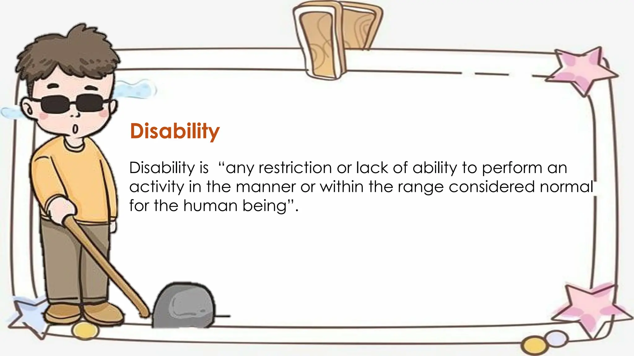Disability
Disability is “any restriction or lack of ability to perform an
activity in the manner or within the range considered normal
for the human being”.
 