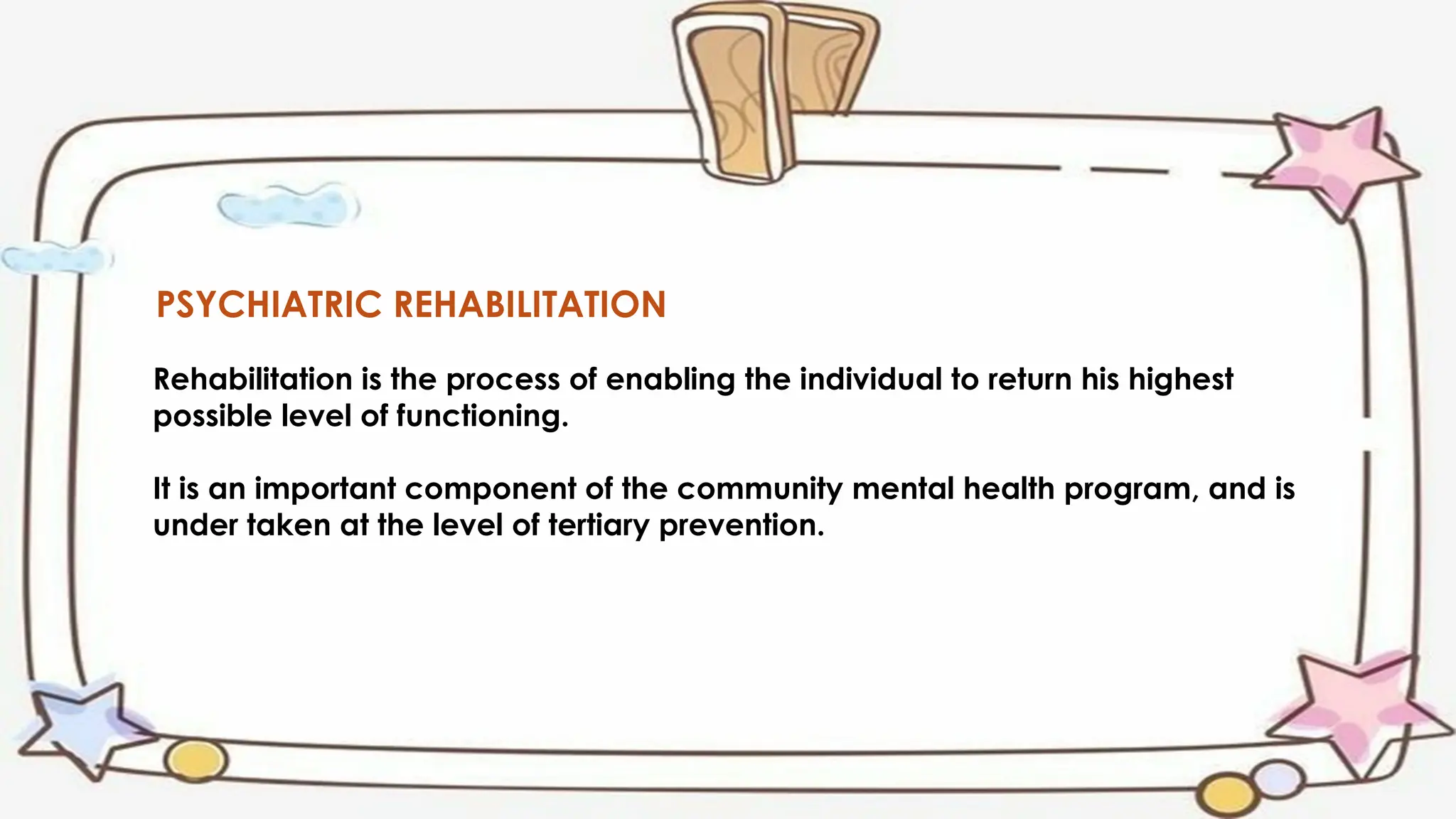 PSYCHIATRIC REHABILITATION
Rehabilitation is the process of enabling the individual to return his highest
possible level of functioning.
It is an important component of the community mental health program, and is
under taken at the level of tertiary prevention.
 