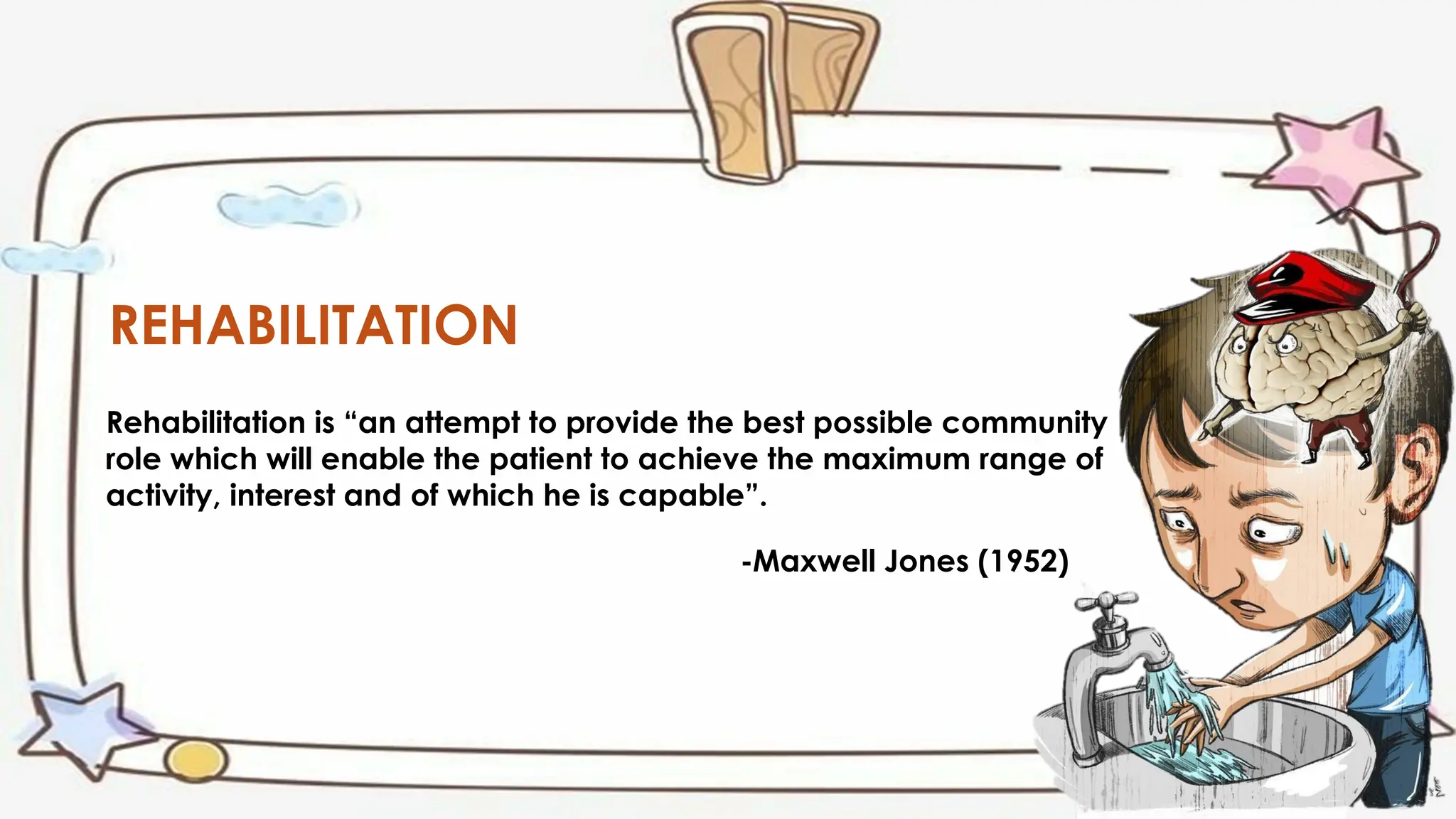 REHABILITATION
Rehabilitation is “an attempt to provide the best possible community
role which will enable the patient to achieve the maximum range of
activity, interest and of which he is capable”.
-Maxwell Jones (1952)
 