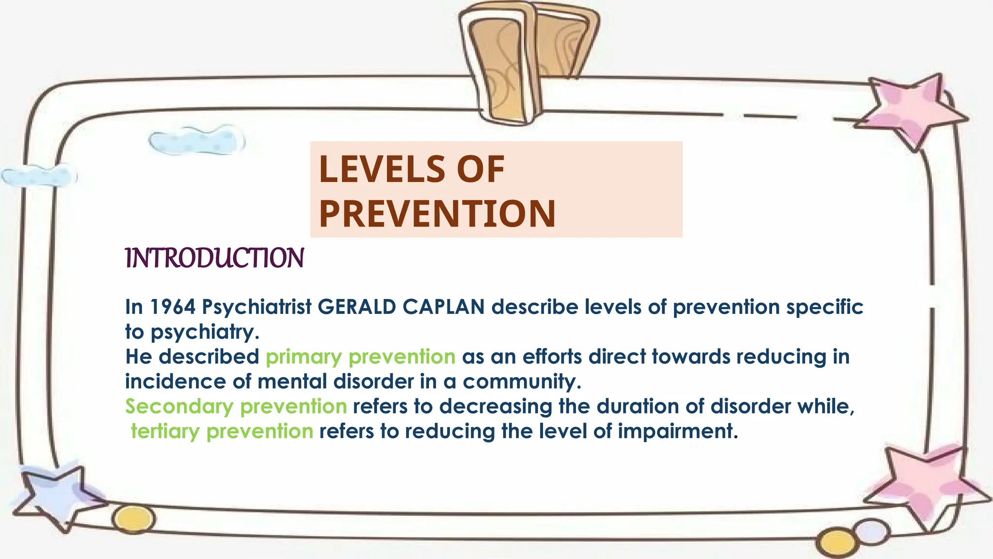 LEVELS OF
PREVENTION
In 1964 Psychiatrist GERALD CAPLAN describe levels of prevention specific
to psychiatry.
He described primary prevention as an efforts direct towards reducing in
incidence of mental disorder in a community.
Secondary prevention refers to decreasing the duration of disorder while,
tertiary prevention refers to reducing the level of impairment.
INTRODUCTION
 