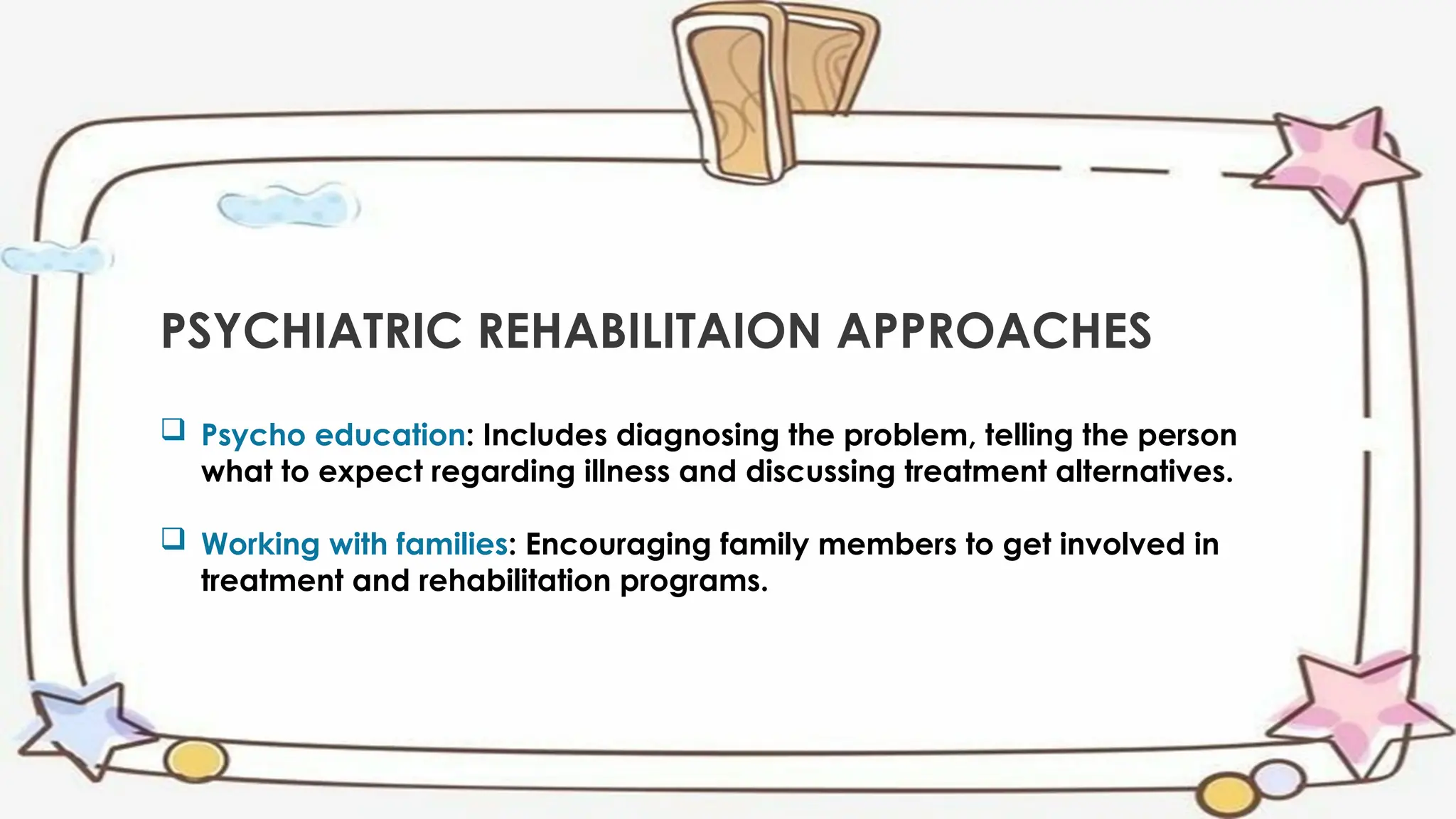 PSYCHIATRIC REHABILITAION APPROACHES
 Psycho education: Includes diagnosing the problem, telling the person
what to expect regarding illness and discussing treatment alternatives.
 Working with families: Encouraging family members to get involved in
treatment and rehabilitation programs.
 
