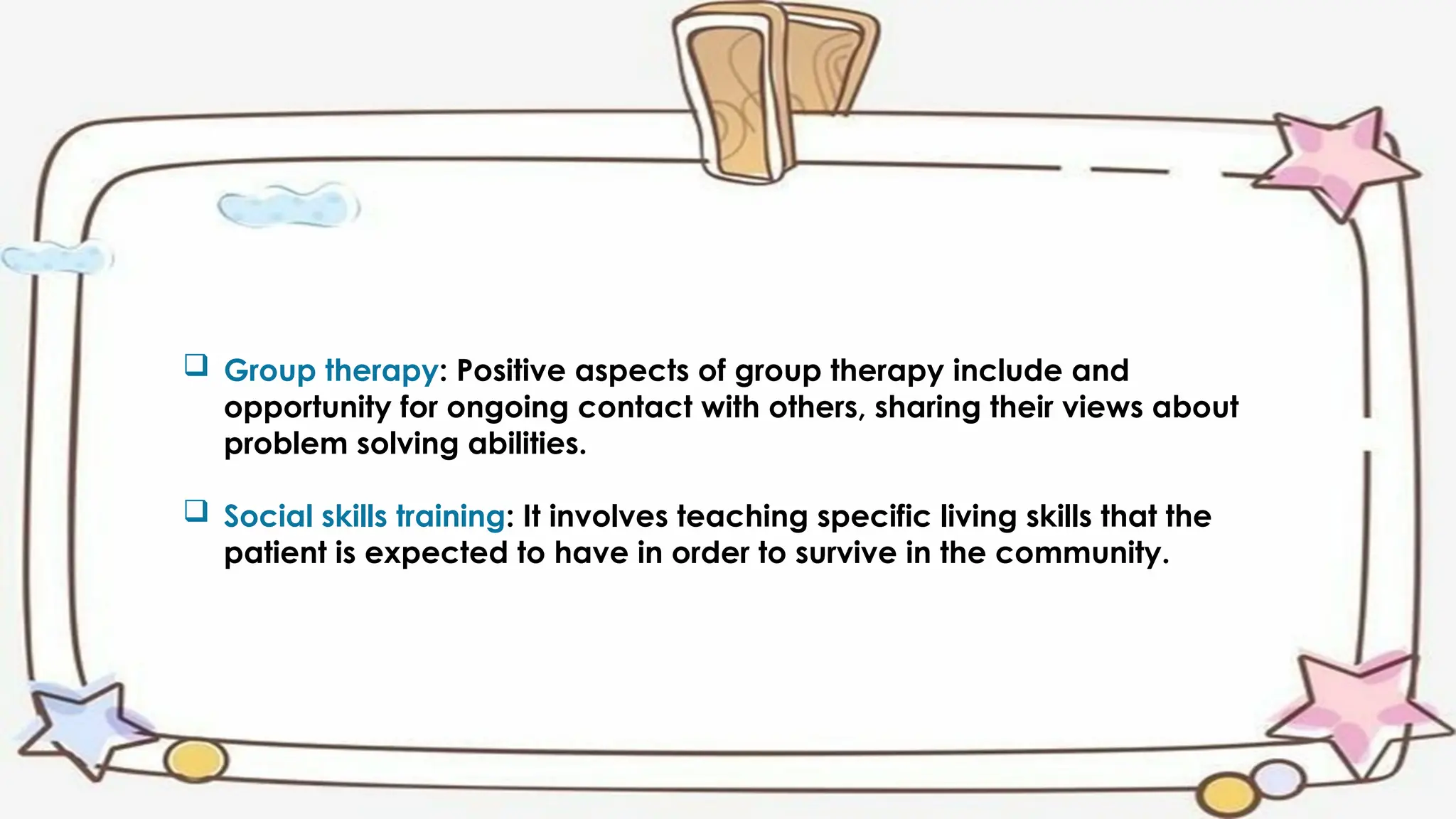  Group therapy: Positive aspects of group therapy include and
opportunity for ongoing contact with others, sharing their views about
problem solving abilities.
 Social skills training: It involves teaching specific living skills that the
patient is expected to have in order to survive in the community.
 