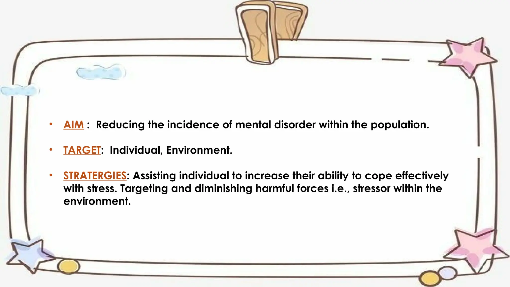 • AIM : Reducing the incidence of mental disorder within the population.
• TARGET: Individual, Environment.
• STRATERGIES: Assisting individual to increase their ability to cope effectively
with stress. Targeting and diminishing harmful forces i.e., stressor within the
environment.
 