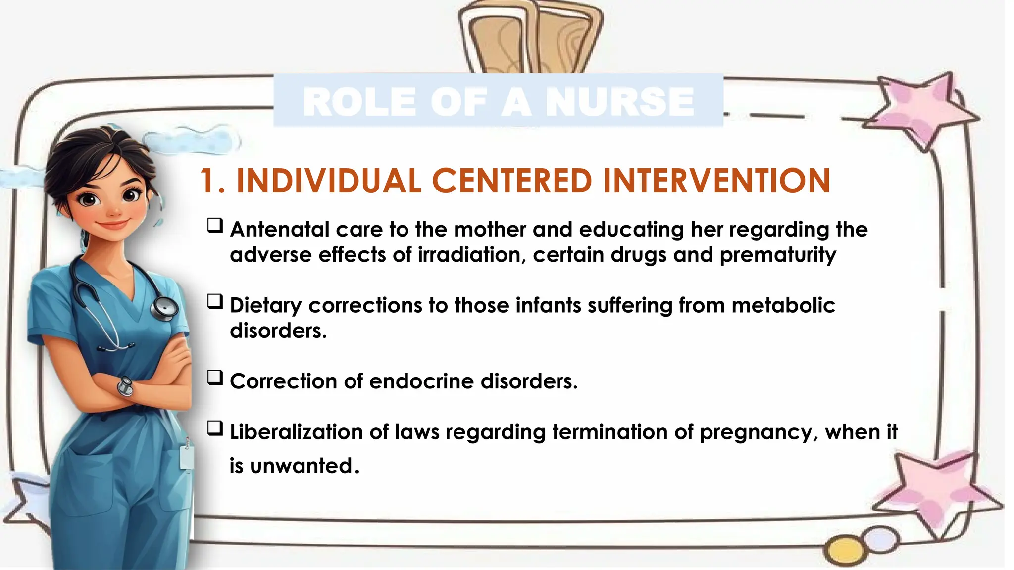 ROLE OF A NURSE
1. INDIVIDUAL CENTERED INTERVENTION
 Antenatal care to the mother and educating her regarding the
adverse effects of irradiation, certain drugs and prematurity
 Dietary corrections to those infants suffering from metabolic
disorders.
 Correction of endocrine disorders.
 Liberalization of laws regarding termination of pregnancy, when it
is unwanted.
 