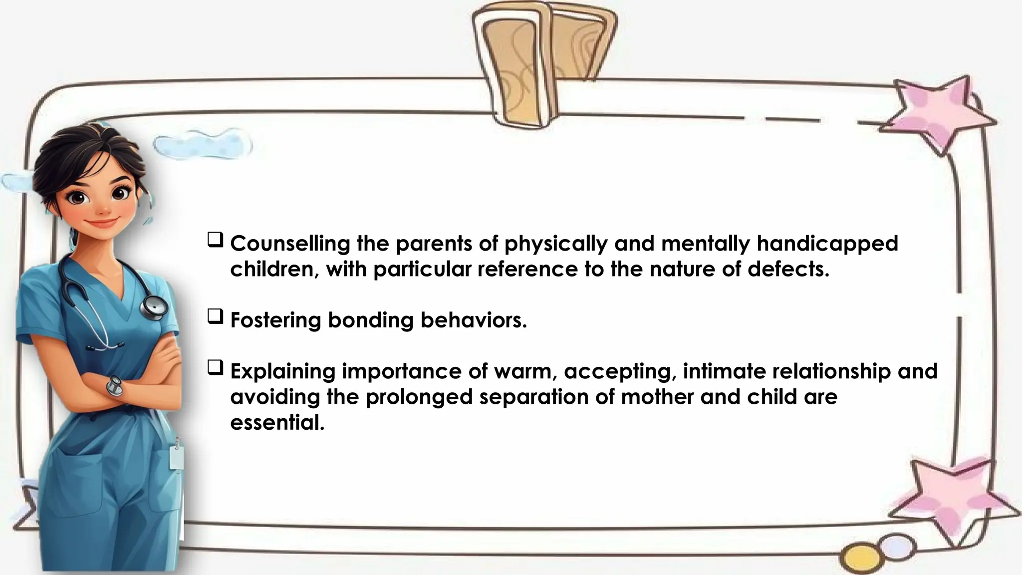  Counselling the parents of physically and mentally handicapped
children, with particular reference to the nature of defects.
 Fostering bonding behaviors.
 Explaining importance of warm, accepting, intimate relationship and
avoiding the prolonged separation of mother and child are
essential.
 