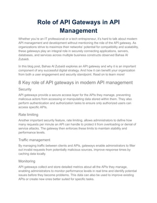 Role of API Gateways in API
Management
Whether you’re an IT professional or a tech entrepreneur, it’s hard to talk about modern
API management and development without mentioning the role of the API gateway. As
organizations strive to maximize their networks’ potential for compatibility and scalability,
these gateways play an integral role in securely connecting applications, servers,
databases, and services across multiple business constructs observed Bahaa Al
Zubaidi.
In this blog post, Bahaa Al Zubaidi explores an API gateway and why it is an important
component of any successful digital strategy. And how it can benefit your organization
from both a user engagement and security standpoint. Read on to learn more!
8 Key role of API gateways in modern API management
Security
API gateways provide a secure access layer for the APIs they manage, preventing
malicious actors from accessing or manipulating data stored within them. They also
perform authentication and authorization tasks to ensure only authorized users can
access specific APIs.
Rate limiting
Another important security feature, rate limiting, allows administrators to define how
many requests per minute an API can handle to protect it from overloading or denial of
service attacks. The gateway then enforces these limits to maintain stability and
performance levels.
Traffic management
By managing traffic between clients and APIs, gateways enable administrators to filter
out invalid requests from potentially malicious sources, improve response times by
caching data locally.
Monitoring
API gateways collect and store detailed metrics about all the APIs they manage,
enabling administrators to monitor performance levels in real time and identify potential
issues before they become problems. This data can also be used to improve existing
APIs or create new ones better suited for specific tasks.
 