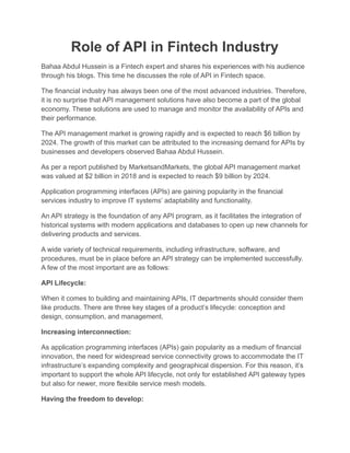 Role of API in Fintech Industry
Bahaa Abdul Hussein is a Fintech expert and shares his experiences with his audience
through his blogs. This time he discusses the role of API in Fintech space.
The financial industry has always been one of the most advanced industries. Therefore,
it is no surprise that API management solutions have also become a part of the global
economy. These solutions are used to manage and monitor the availability of APIs and
their performance.
The API management market is growing rapidly and is expected to reach $6 billion by
2024. The growth of this market can be attributed to the increasing demand for APIs by
businesses and developers observed Bahaa Abdul Hussein.
As per a report published by MarketsandMarkets, the global API management market
was valued at $2 billion in 2018 and is expected to reach $9 billion by 2024.
Application programming interfaces (APIs) are gaining popularity in the financial
services industry to improve IT systems’ adaptability and functionality.
An API strategy is the foundation of any API program, as it facilitates the integration of
historical systems with modern applications and databases to open up new channels for
delivering products and services.
A wide variety of technical requirements, including infrastructure, software, and
procedures, must be in place before an API strategy can be implemented successfully.
A few of the most important are as follows:
API Lifecycle:
When it comes to building and maintaining APIs, IT departments should consider them
like products. There are three key stages of a product’s lifecycle: conception and
design, consumption, and management.
Increasing interconnection:
As application programming interfaces (APIs) gain popularity as a medium of financial
innovation, the need for widespread service connectivity grows to accommodate the IT
infrastructure’s expanding complexity and geographical dispersion. For this reason, it’s
important to support the whole API lifecycle, not only for established API gateway types
but also for newer, more flexible service mesh models.
Having the freedom to develop:
 