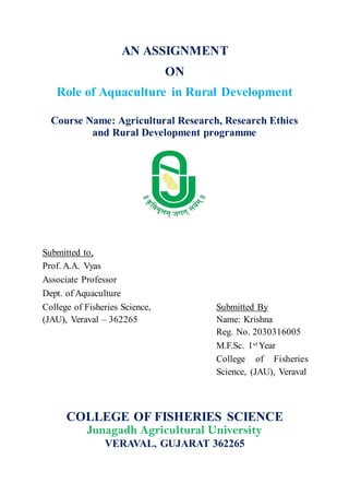 AN ASSIGNMENT
ON
Role of Aquaculture in Rural Development
Course Name: Agricultural Research, Research Ethics
and Rural Development programme
Submitted to,
Prof. A.A. Vyas
Associate Professor
Dept. of Aquaculture
College of Fisheries Science, Submitted By
(JAU), Veraval – 362265 Name: Krishna
Reg. No. 2030316005
M.F.Sc. 1st Year
College of Fisheries
Science, (JAU), Veraval
COLLEGE OF FISHERIES SCIENCE
Junagadh Agricultural University
VERAVAL, GUJARAT 362265
 