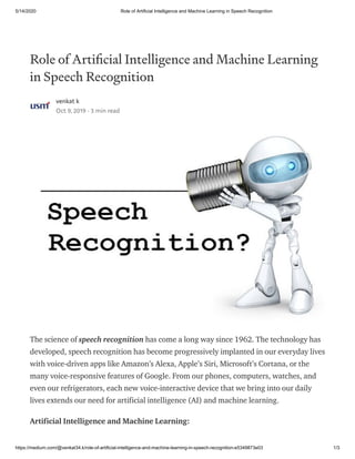 5/14/2020 Role of Artificial Intelligence and Machine Learning in Speech Recognition
https://medium.com/@venkat34.k/role-of-artificial-intelligence-and-machine-learning-in-speech-recognition-e5349873e03 1/3
Role of Arti cial Intelligence and Machine Learning
in Speech Recognition
venkat k
Oct 9, 2019 · 3 min read
The science of speech recognition has come a long way since 1962. The technology has
developed, speech recognition has become progressively implanted in our everyday lives
with voice-driven apps like Amazon’s Alexa, Apple’s Siri, Microsoft’s Cortana, or the
many voice-responsive features of Google. From our phones, computers, watches, and
even our refrigerators, each new voice-interactive device that we bring into our daily
lives extends our need for artificial intelligence (AI) and machine learning.
Artificial Intelligence and Machine Learning:
 