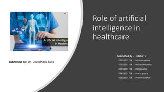 Role of artificial
intelligence in
healthcare
Submitted By :- GROUP 5
02115101718 - Muskan verma
02215101718 - Nishant khurana
02315101718 - Pooja yadav
02415101718 - Prachi gupta
02515101718 - Prateek chahar
Submitted To: Dr. Deepshikha kalra
 