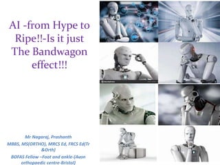 AI -from Hype to
Ripe!!-Is it just
The Bandwagon
effect!!!
Mr Nagaraj, Prashanth
MBBS, MS(ORTHO), MRCS Ed, FRCS Ed(Tr
&Orth)
BOFAS Fellow –Foot and ankle-(Avon
orthopaedic centre-Bristol)
 