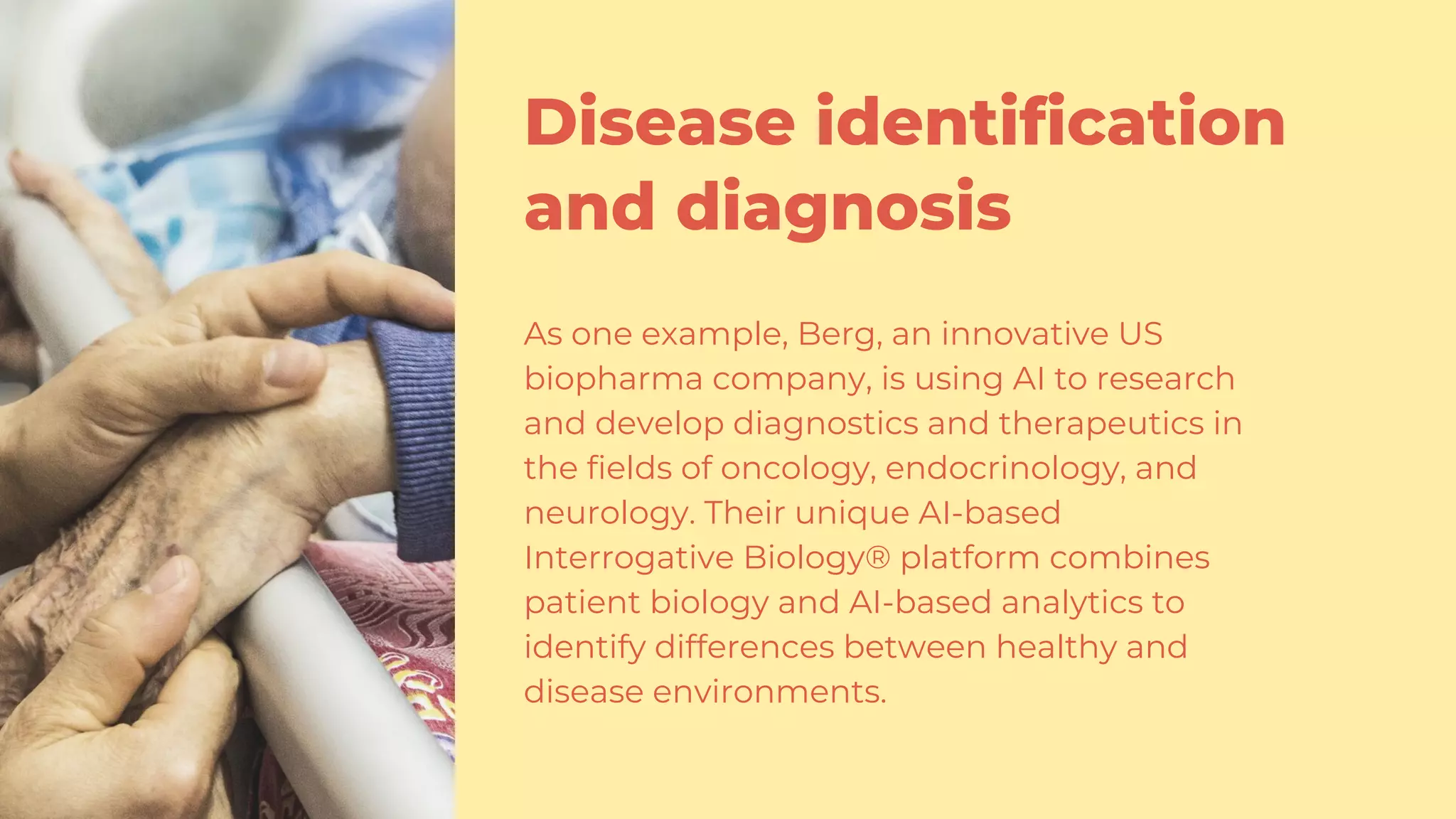 Disease identification
and diagnosis
As one example, Berg, an innovative US
biopharma company, is using AI to research
and develop diagnostics and therapeutics in
the fields of oncology, endocrinology, and
neurology. Their unique AI-based
Interrogative Biology® platform combines
patient biology and AI-based analytics to
identify differences between healthy and
disease environments.
 