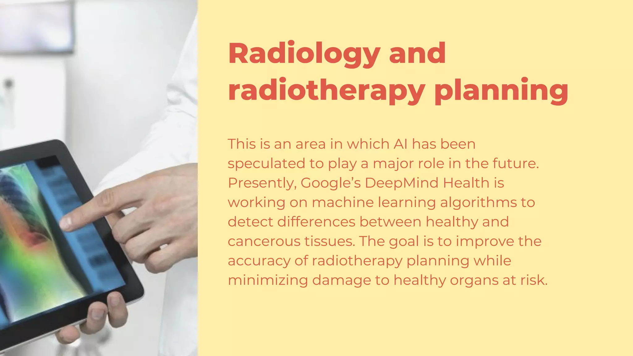 Radiology and
radiotherapy planning
This is an area in which AI has been
speculated to play a major role in the future.
Presently, Google’s DeepMind Health is
working on machine learning algorithms to
detect differences between healthy and
cancerous tissues. The goal is to improve the
accuracy of radiotherapy planning while
minimizing damage to healthy organs at risk.
 