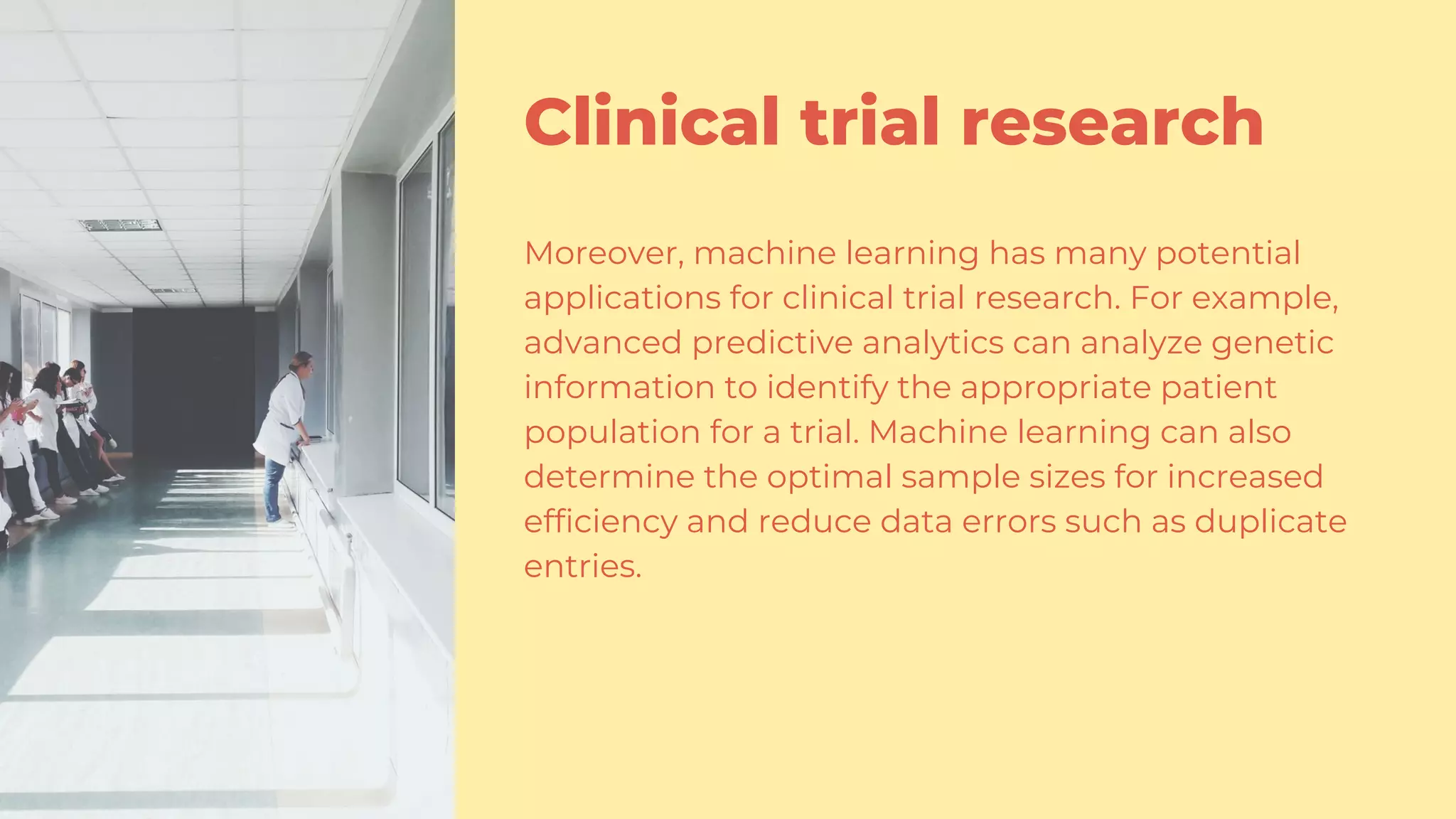 Clinical trial research
Moreover, machine learning has many potential
applications for clinical trial research. For example,
advanced predictive analytics can analyze genetic
information to identify the appropriate patient
population for a trial. Machine learning can also
determine the optimal sample sizes for increased
efficiency and reduce data errors such as duplicate
entries.
 