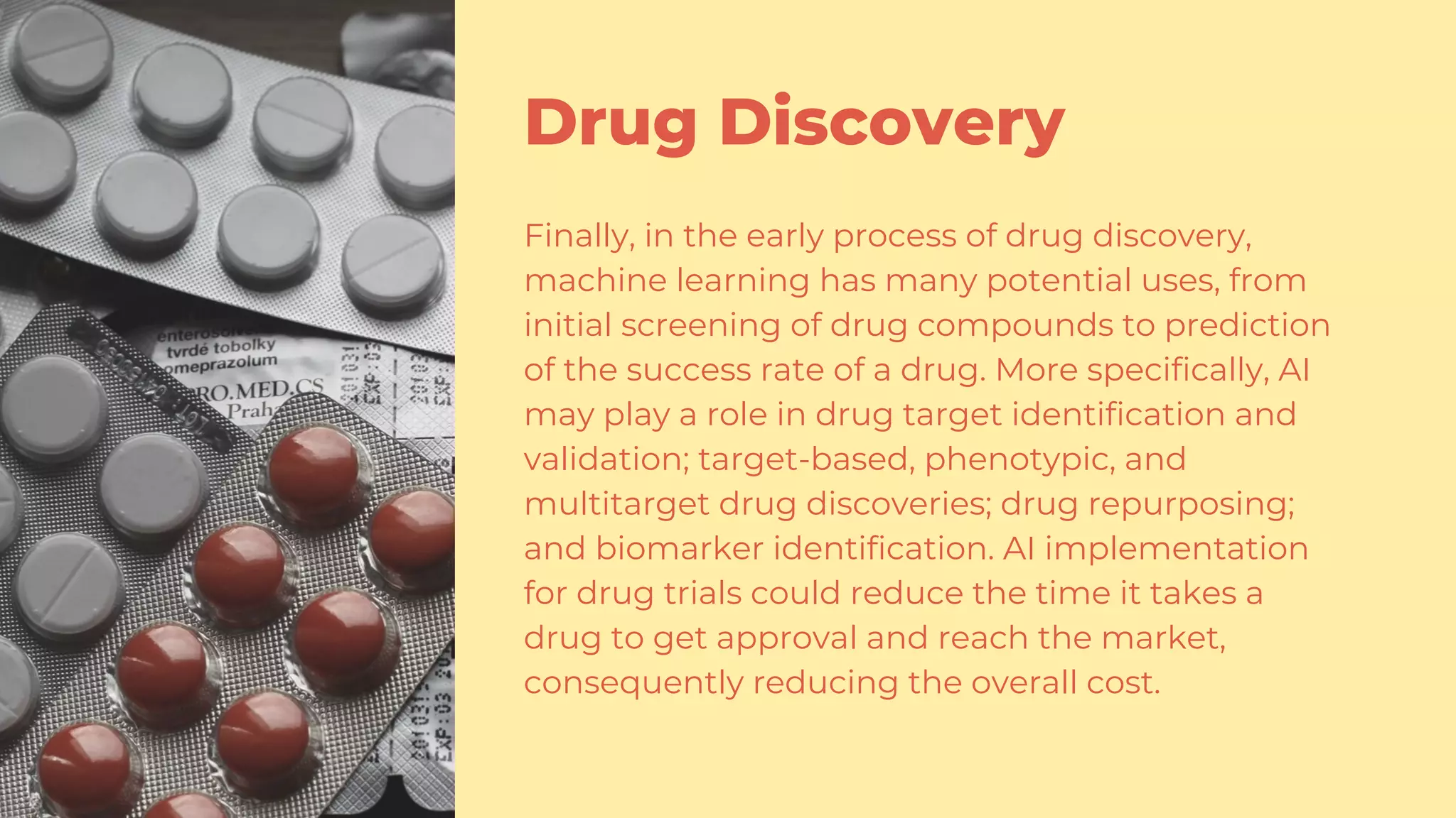 Drug Discovery
Finally, in the early process of drug discovery,
machine learning has many potential uses, from
initial screening of drug compounds to prediction
of the success rate of a drug. More specifically, AI
may play a role in drug target identification and
validation; target-based, phenotypic, and
multitarget drug discoveries; drug repurposing;
and biomarker identification. AI implementation
for drug trials could reduce the time it takes a
drug to get approval and reach the market,
consequently reducing the overall cost.
 