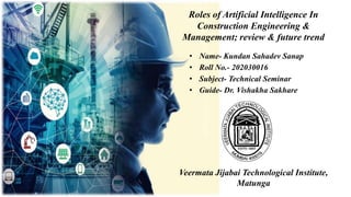 Roles of Artificial Intelligence In
Construction Engineering &
Management; review & future trend
• Name- Kundan Sahadev Sanap
• Roll No.- 202030016
• Subject- Technical Seminar
• Guide- Dr. Vishakha Sakhare
Veermata Jijabai Technological Institute,
Matunga
 