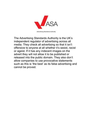 The Advertising Standards Authority is the UK’s
independent regulator of advertising across all
media. They check all advertising so that it isn’t
offensive to anyone at all whether it’s sexist, racist
or ageist. If it has any indecent images on the
advert they will not allow it to be published or
released into the public domain. They also don’t
allow companies to use provocative statements
such as this is ‘the best’ as its false advertising and
cannot be proved.
 