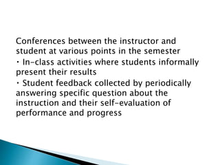 Conferences between the instructor and 
student at various points in the semester 
In-class activities where students informally 
present their results 
Student feedback collected by periodically 
answering specific question about the 
instruction and their self-evaluation of 
performance and progress 
 