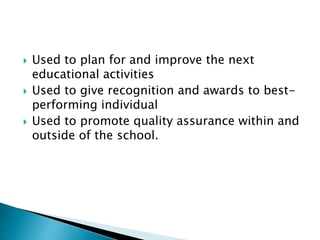  Used to plan for and improve the next 
educational activities 
 Used to give recognition and awards to best-performing 
individual 
 Used to promote quality assurance within and 
outside of the school. 
 