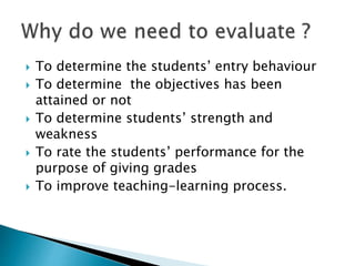  To determine the students’ entry behaviour 
 To determine the objectives has been 
attained or not 
 To determine students’ strength and 
weakness 
 To rate the students’ performance for the 
purpose of giving grades 
 To improve teaching-learning process. 
 
