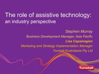 The role of assistive technology:
an industry perspective
Stephen Murray
Business Development Manager, Asia Pacific
Lisa Capamagian
Marketing and Strategy Implementation Manager
Tunstall Australasia Pty Ltd

 