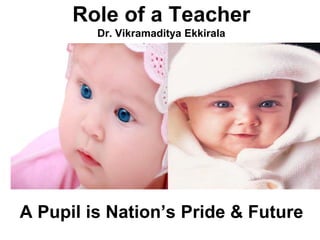 Role of a Teacher
         Dr. Vikramaditya Ekkirala




A Pupil is Nation’s Pride & Future
 