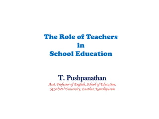 The Role of Teachers
in
School Education
T. Pushpanathan
Asst. Professor of English, School of Education,
SCSVMV University, Enathur, Kanchipuram
 