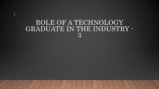 ROLE OF A TECHNOLOGY
GRADUATE IN THE INDUSTRY -
3
1
 