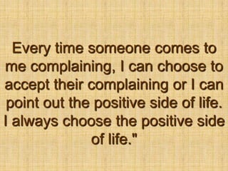 Every time someone comes to me complaining, I can choose to accept their complaining or I can point out the positive side of life. I always choose the positive side of life."