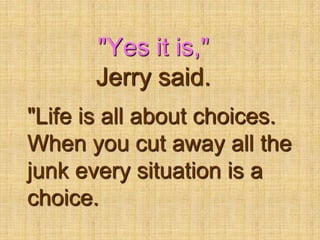"Yes it is," Jerry said."Life is all about choices. When you cut away all the junk every situation is a choice. 