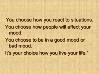 You choose how you react to situations. You choose how people will affect your mood. You choose to be in a good mood or bad mood. It's your choice how you live your life."