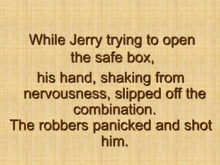 While Jerry trying to open the safe box,his hand, shaking from nervousness, slipped off the combination.The robbers panicked and shot him.