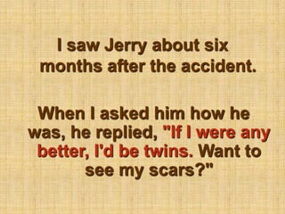 I saw Jerry about six months after the accident.When I asked him how he was, he replied, "If I were any better, I'd be twins. Want to see my scars?"