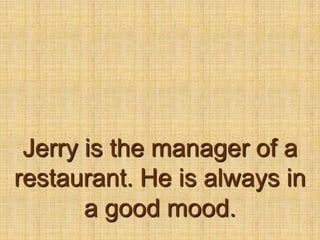Jerry is the manager of a restaurant. He is always in a good mood.