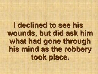 I declined to see his wounds, but did ask him what had gone through his mind as the robbery took place.