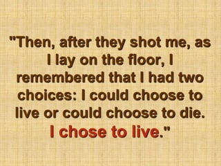 "Then, after they shot me, as I lay on the floor, I remembered that I had two choices: I could choose to live or could choose to die. I chose to live."