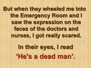 But when they wheeled me into the Emergency Room and I saw the expression on the faces of the doctors and nurses, I got really scared.In their eyes, I read ‘He's a dead man’.