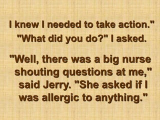 I knew I needed to take action." "What did you do?" I asked."Well, there was a big nurse shouting questions at me," said Jerry. "She asked if I was allergic to anything."