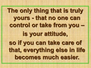 The only thing that is truly yours - that no one can control or take from you –is your attitude,so if you can take care of that, everything else in life becomes much easier.