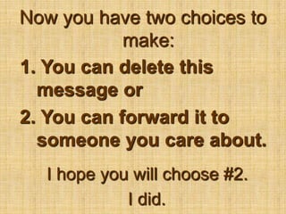 Now you have two choices to make:1. You can delete this message or2. You can forward it to someone you care about.I hope you will choose #2.  I did.