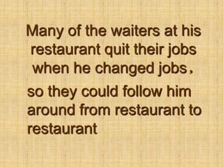 Many of the waiters at his restaurant quit their jobs when he changed jobs,so they could follow him around from restaurant to restaurant