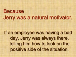 BecauseJerry was a natural motivator.If an employee was having a bad day, Jerry was always there, telling him how to look on the positive side of the situation.