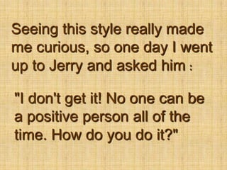 Seeing this style really made me curious, so one day I went up to Jerry and asked him："I don't get it! No one can be a positive person all of the time. How do you do it?"