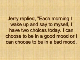 Jerry replied, "Each morning I wake up and say to myself, I have two choices today. I can choose to be in a good mood or I can choose to be in a bad mood.