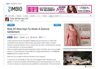 ZIMBIO   STYLEBISTRO    LO NNY                                                                                 REG ISTER | LO G IN




    PICT URES          VIDEOS         CELEBS   MOVIES   TV          MUSIC   LIFE   MORE            Search


         Colorado Springs, CO
         Main   Art icle s   m o re



     « PREV                                                                        NEXT »



  Role Of Attorneys To Attain A Divorce
  Settlement
  By AngelinaMorris on March 14, 2013

                                                             Like    0


  Today everyone knows that legal formalities are very important to follow. But
  sometimes some decisions involve emotional values, which make it crucial to
  maintain a positive attitude. Thus to ensure that you aren’t committing any mistake,
  it is very important to hire some experts.
  When a couple is going through a separation phase in their life, due to any possible
                                                                                            FEATURED STORIES
  reason, it is very important to seek help from a legal representative. Thus divorce
  lawyers perform a great role here.

  What are the normally committed mistakes in such respect?

  To work out for the details on their own is the biggest made mistakes by the
  people. To have the complete understanding about such procedures is not the cup
  of tea for everyone. It requires proper qualification and expertise. This is the reason
                                                                                                                        PDFmyURL.com
 